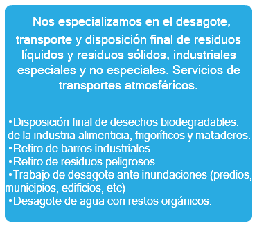  Nos especializamos en el desagote, transporte y disposición final de residuos líquidos y residuos sólidos, industriales especiales y no especiales. Servicios de transportes atmosféricos. •Disposición final de desechos biodegradables. de la industria alimenticia, frigoríficos y mataderos. •Retiro de barros industriales. •Retiro de residuos peligrosos. •Trabajo de desagote ante inundaciones (predios, municipios, edificios, etc) •Desagote de agua con restos orgánicos.