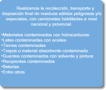  Realizamos la recolección, transporte y disposición final de residuos sólidos peligrosos y/o especiales, con camionetas habilitadas a nivel nacional y provincial. •Materiales contaminados con hidrocarburos •Latas contaminadas con aceites •Tierras contaminadas •Trapos o material absorbente contaminado •Guantes contaminados con solvente y pintura •Recipientes contaminados •Baterías •Entre otros 