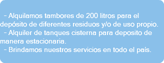  - Alquilamos tambores de 200 litros para el depósito de diferentes residuos y/o de uso propio. - Alquiler de tanques cisterna para deposito de manera estacionaria. - Brindamos nuestros servicios en todo el país. 